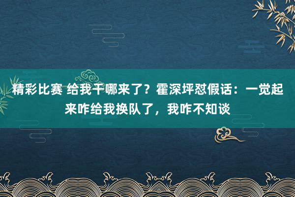 精彩比赛 给我干哪来了？霍深坪怼假话：一觉起来咋给我换队了，我咋不知谈