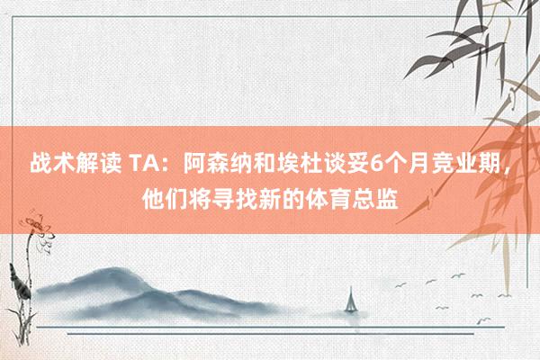 战术解读 TA：阿森纳和埃杜谈妥6个月竞业期，他们将寻找新的体育总监