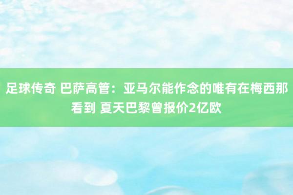 足球传奇 巴萨高管：亚马尔能作念的唯有在梅西那看到 夏天巴黎曾报价2亿欧