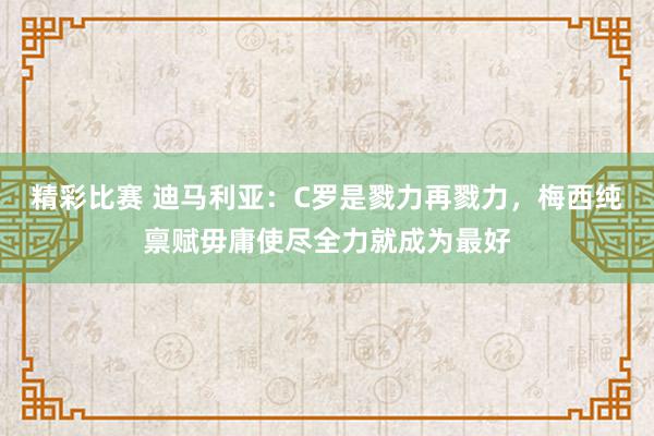 精彩比赛 迪马利亚：C罗是戮力再戮力，梅西纯禀赋毋庸使尽全力就成为最好