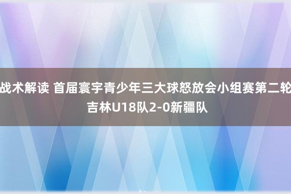 战术解读 首届寰宇青少年三大球怒放会小组赛第二轮 吉林U18队2-0新疆队