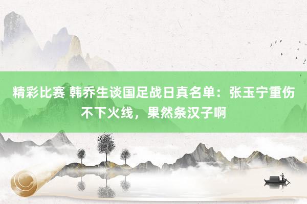 精彩比赛 韩乔生谈国足战日真名单：张玉宁重伤不下火线，果然条汉子啊