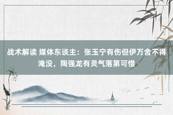 战术解读 媒体东谈主：张玉宁有伤但伊万舍不得淹没，陶强龙有灵气落第可惜