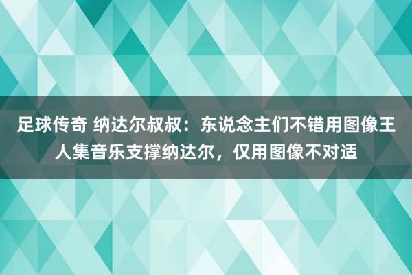 足球传奇 纳达尔叔叔：东说念主们不错用图像王人集音乐支撑纳达尔，仅用图像不对适