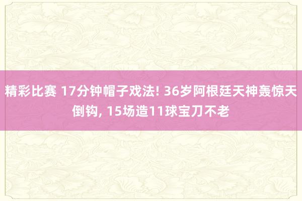 精彩比赛 17分钟帽子戏法! 36岁阿根廷天神轰惊天倒钩, 15场造11球宝刀不老