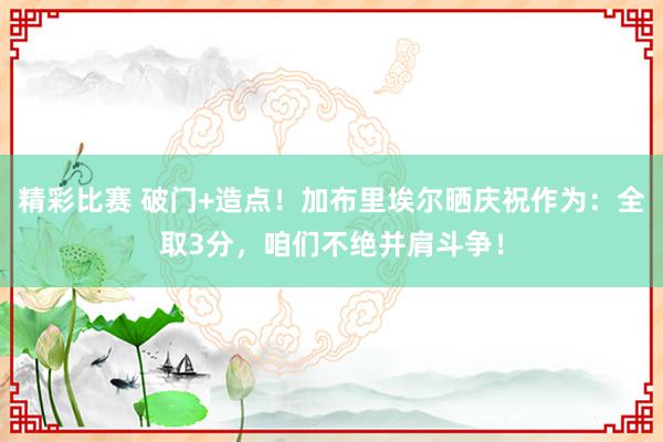 精彩比赛 破门+造点！加布里埃尔晒庆祝作为：全取3分，咱们不绝并肩斗争！