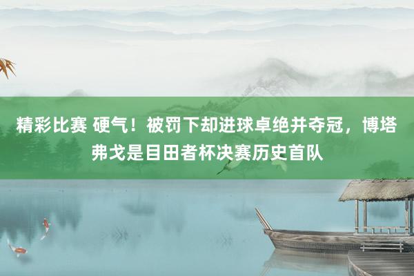 精彩比赛 硬气！被罚下却进球卓绝并夺冠，博塔弗戈是目田者杯决赛历史首队