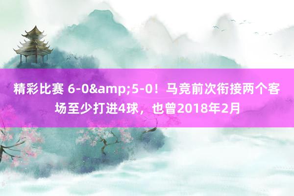 精彩比赛 6-0&5-0！马竞前次衔接两个客场至少打进4球，也曾2018年2月