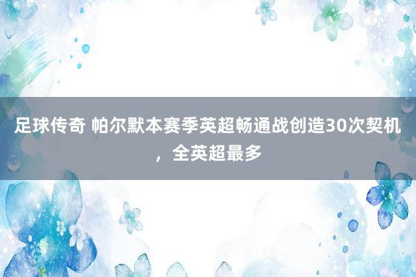 足球传奇 帕尔默本赛季英超畅通战创造30次契机，全英超最多