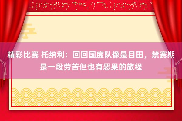 精彩比赛 托纳利：回回国度队像是目田，禁赛期是一段劳苦但也有恶果的旅程