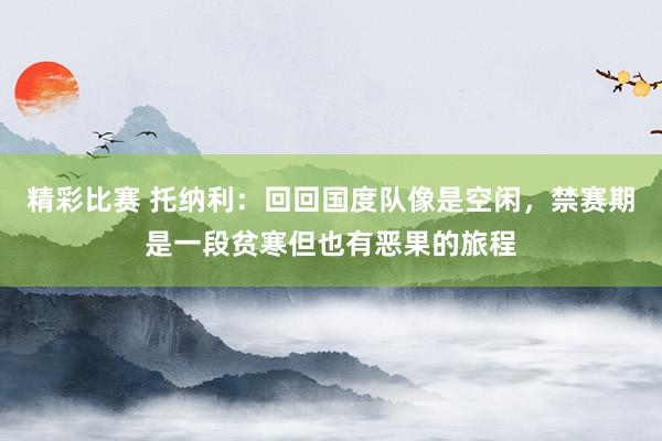 精彩比赛 托纳利：回回国度队像是空闲，禁赛期是一段贫寒但也有恶果的旅程