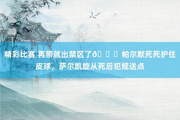 精彩比赛 再带就出禁区了😂帕尔默死死护住皮球，萨尔凯旋从死后犯规送点