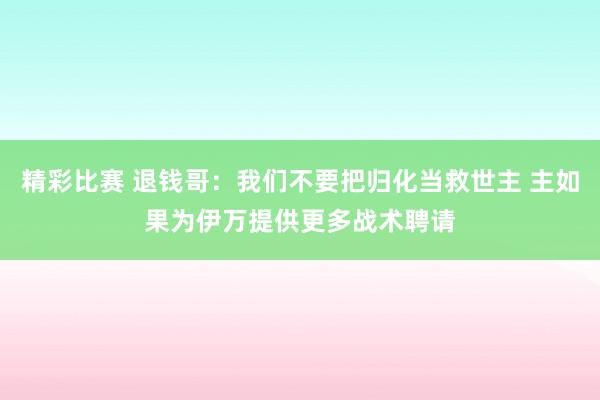 精彩比赛 退钱哥：我们不要把归化当救世主 主如果为伊万提供更多战术聘请