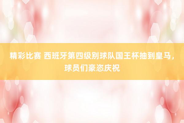 精彩比赛 西班牙第四级别球队国王杯抽到皇马，球员们豪恣庆祝