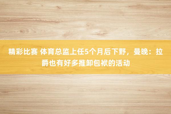 精彩比赛 体育总监上任5个月后下野，曼晚：拉爵也有好多推卸包袱的活动