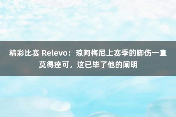 精彩比赛 Relevo：琼阿梅尼上赛季的脚伤一直莫得痊可，这已毕了他的阐明