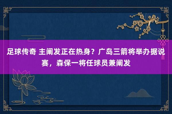 足球传奇 主阐发正在热身？广岛三箭将举办据说赛，森保一将任球员兼阐发