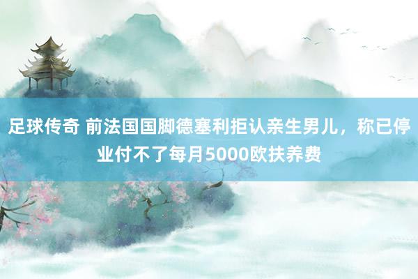 足球传奇 前法国国脚德塞利拒认亲生男儿，称已停业付不了每月5000欧扶养费