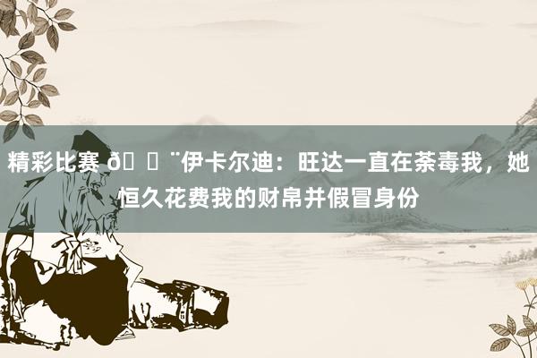 精彩比赛 😨伊卡尔迪：旺达一直在荼毒我，她恒久花费我的财帛并假冒身份