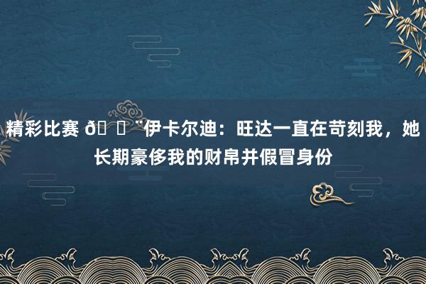 精彩比赛 😨伊卡尔迪：旺达一直在苛刻我，她长期豪侈我的财帛并假冒身份