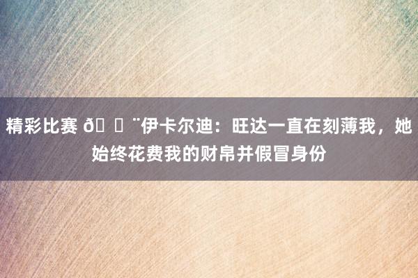 精彩比赛 😨伊卡尔迪：旺达一直在刻薄我，她始终花费我的财帛并假冒身份