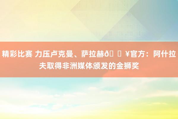 精彩比赛 力压卢克曼、萨拉赫🔥官方：阿什拉夫取得非洲媒体颁发的金狮奖