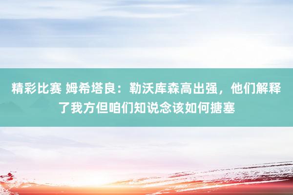 精彩比赛 姆希塔良：勒沃库森高出强，他们解释了我方但咱们知说念该如何搪塞