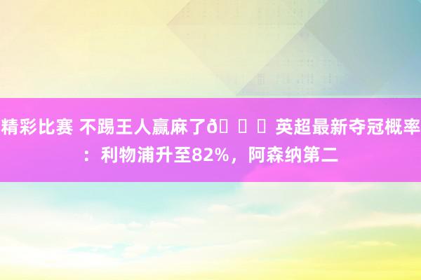 精彩比赛 不踢王人赢麻了😅英超最新夺冠概率：利物浦升至82%，阿森纳第二