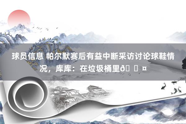 球员信息 帕尔默赛后有益中断采访讨论球鞋情况，库库：在垃圾桶里😤