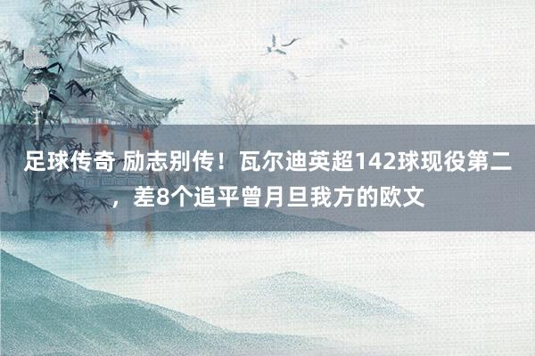 足球传奇 励志别传！瓦尔迪英超142球现役第二，差8个追平曾月旦我方的欧文