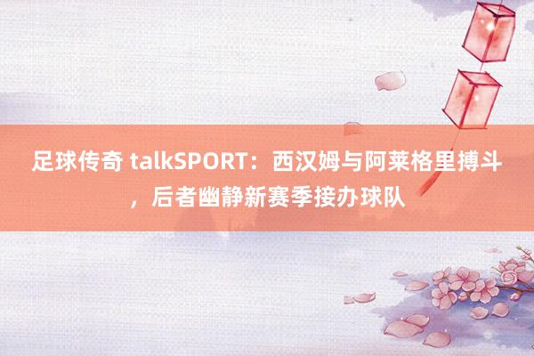 足球传奇 talkSPORT：西汉姆与阿莱格里搏斗，后者幽静新赛季接办球队