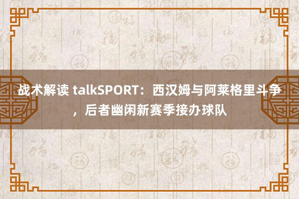 战术解读 talkSPORT：西汉姆与阿莱格里斗争，后者幽闲新赛季接办球队