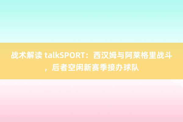 战术解读 talkSPORT：西汉姆与阿莱格里战斗，后者空闲新赛季接办球队