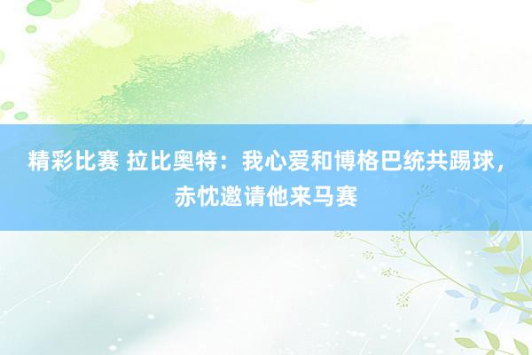 精彩比赛 拉比奥特：我心爱和博格巴统共踢球，赤忱邀请他来马赛