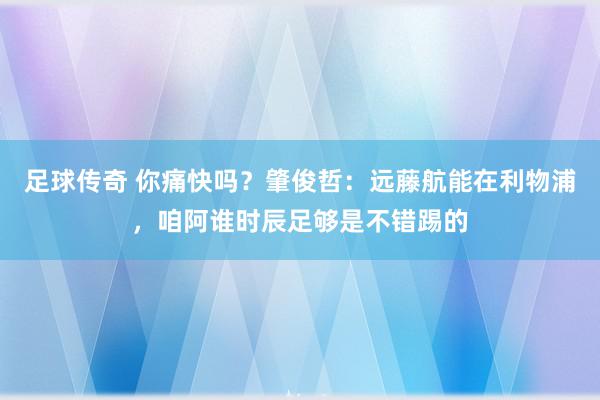 足球传奇 你痛快吗？肇俊哲：远藤航能在利物浦，咱阿谁时辰足够是不错踢的