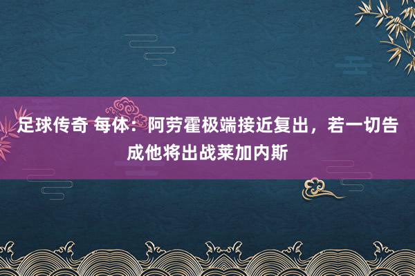 足球传奇 每体：阿劳霍极端接近复出，若一切告成他将出战莱加内斯