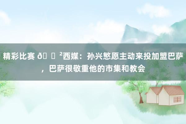 精彩比赛 😲西媒：孙兴慜愿主动来投加盟巴萨，巴萨很敬重他的市集和教会