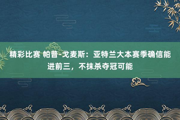 精彩比赛 帕普-戈麦斯：亚特兰大本赛季确信能进前三，不抹杀夺冠可能