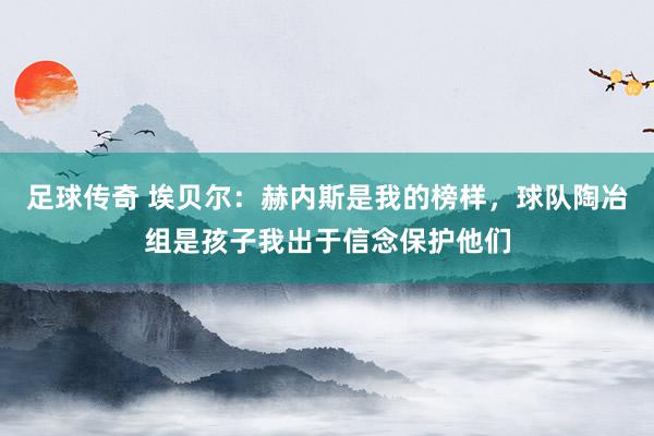 足球传奇 埃贝尔：赫内斯是我的榜样，球队陶冶组是孩子我出于信念保护他们