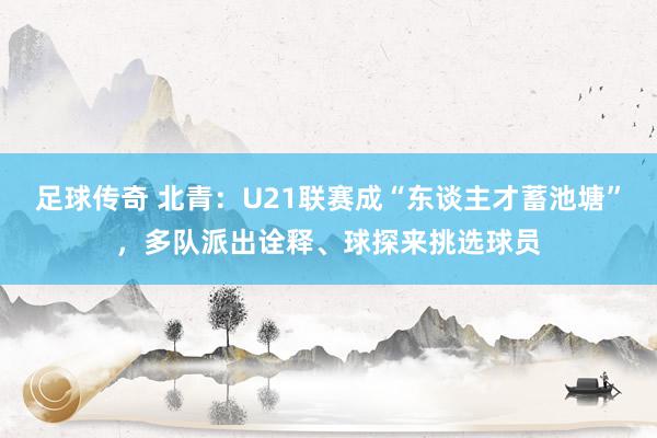 足球传奇 北青：U21联赛成“东谈主才蓄池塘”，多队派出诠释、球探来挑选球员