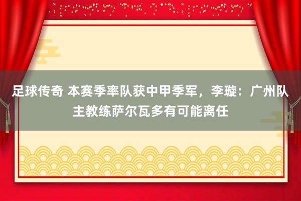 足球传奇 本赛季率队获中甲季军，李璇：广州队主教练萨尔瓦多有可能离任