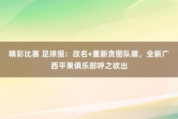 精彩比赛 足球报：改名+重新贪图队徽，全新广西平果俱乐部呼之欲出