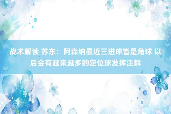 战术解读 苏东：阿森纳最近三进球皆是角球 以后会有越来越多的定位球发挥注解