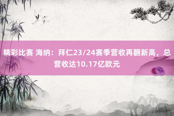 精彩比赛 海纳：拜仁23/24赛季营收再翻新高，总营收达10.17亿欧元