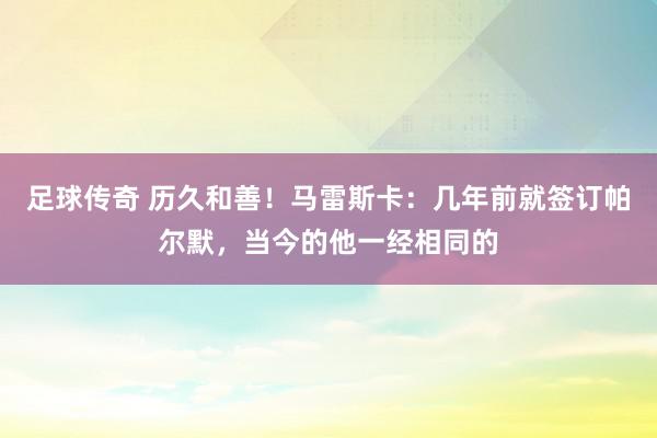 足球传奇 历久和善！马雷斯卡：几年前就签订帕尔默，当今的他一经相同的