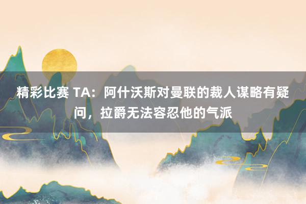 精彩比赛 TA：阿什沃斯对曼联的裁人谋略有疑问，拉爵无法容忍他的气派