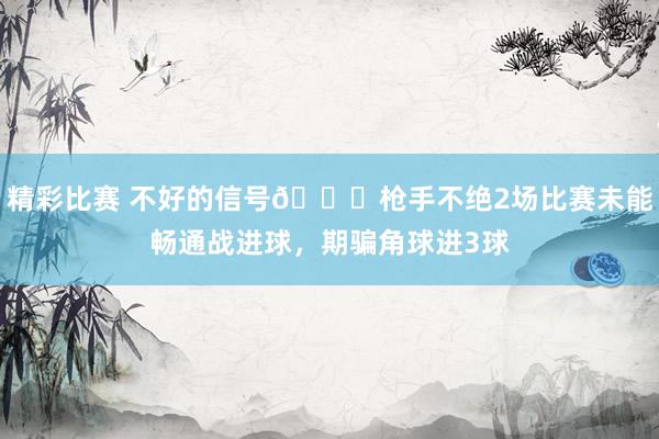 精彩比赛 不好的信号😕枪手不绝2场比赛未能畅通战进球，期骗角球进3球