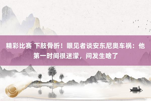 精彩比赛 下肢骨折！眼见者谈安东尼奥车祸：他第一时间很迷濛，问发生啥了