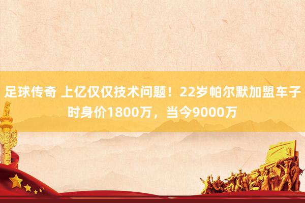 足球传奇 上亿仅仅技术问题！22岁帕尔默加盟车子时身价1800万，当今9000万