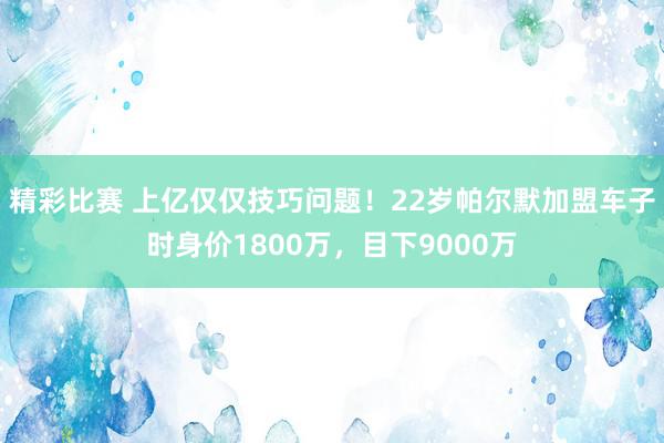 精彩比赛 上亿仅仅技巧问题！22岁帕尔默加盟车子时身价1800万，目下9000万